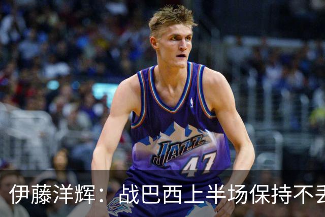 伊藤洋辉：战巴西上半场保持不丢球，下半场自然会有可乘之机