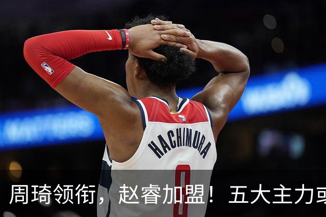 周琦领衔，赵睿加盟！五大主力或助阵男篮，CBA得分王遗憾未能入选